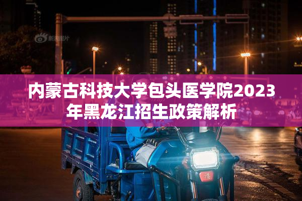 内蒙古科技大学包头医学院2023年黑龙江招生政策解析