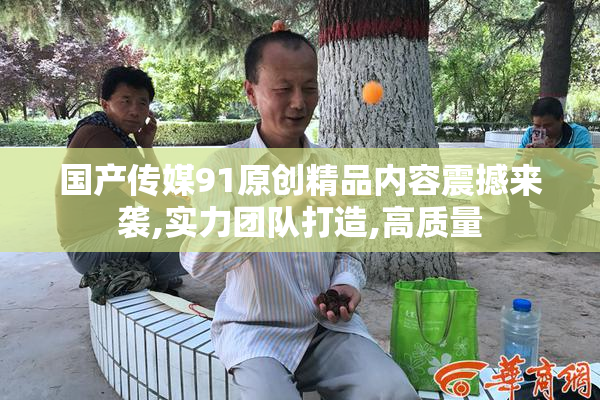 国产传媒91原创精品内容震撼来袭,实力团队打造,高质量