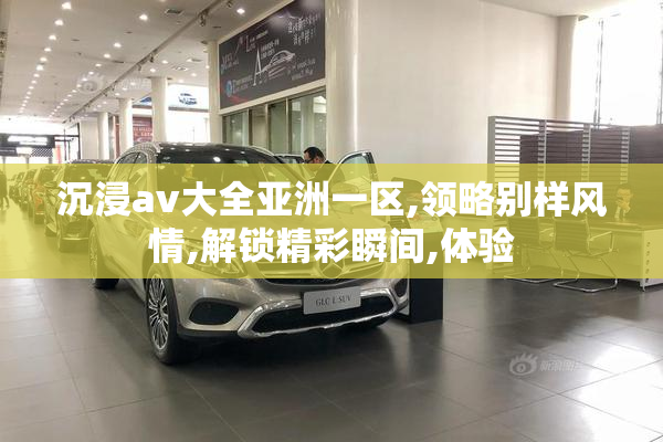 沉浸av大全亚洲一区,领略别样风情,解锁精彩瞬间,体验