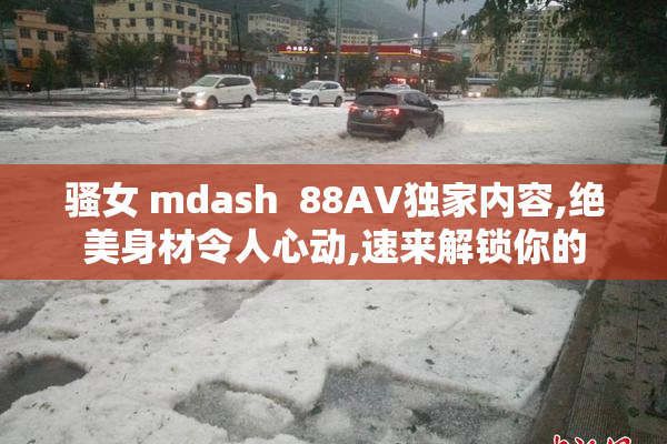骚女 mdash  88AV独家内容,绝美身材令人心动,速来解锁你的