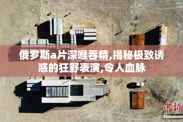 俄罗斯a片深喉吞精,揭秘极致诱惑的狂野表演,令人血脉