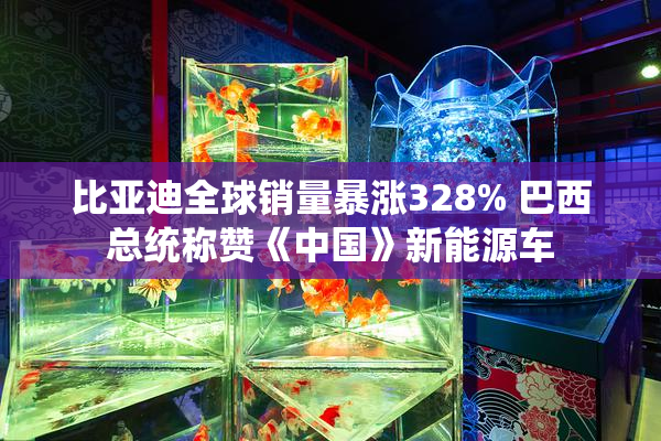 比亚迪全球销量暴涨328% 巴西总统称赞《中国》新能源车