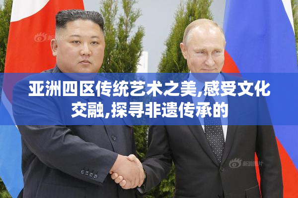 亚洲四区传统艺术之美,感受文化交融,探寻非遗传承的