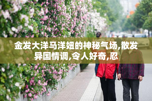 金发大洋马洋妞的神秘气场,散发异国情调,令人好奇,忍