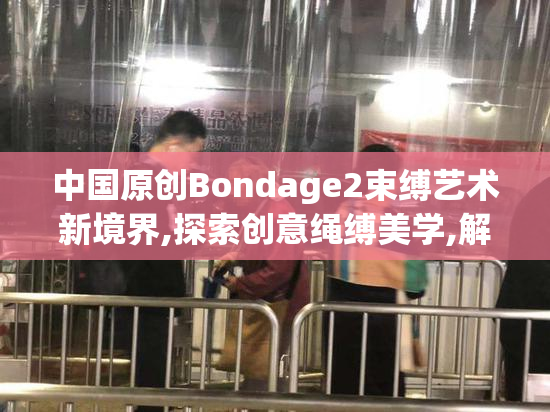 中国原创Bondage2束缚艺术新境界,探索创意绳缚美学,解锁进阶玩法