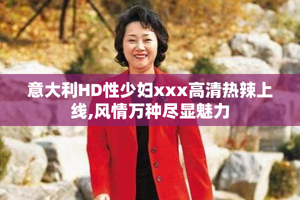 意大利HD性少妇xxx高清热辣上线,风情万种尽显魅力