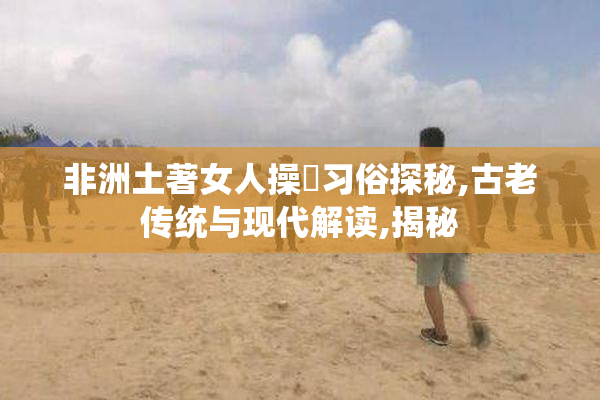 非洲土著女人操屄习俗探秘,古老传统与现代解读,揭秘