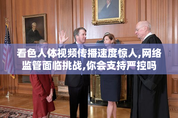 看色人体视频传播速度惊人,网络监管面临挑战,你会支持严控吗