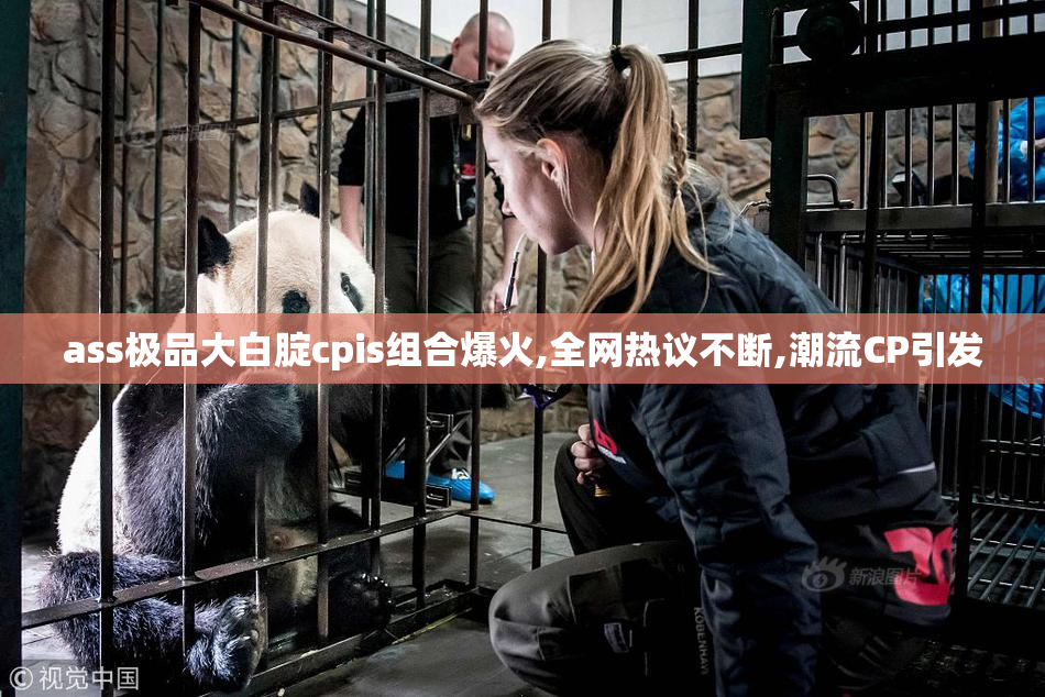 ass极品大白腚cpis组合爆火,全网热议不断,潮流CP引发