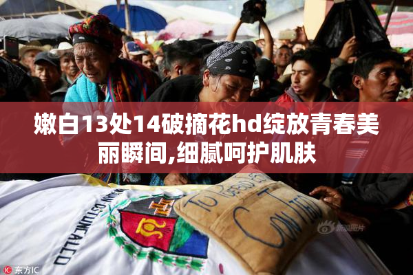 嫩白13处14破摘花hd绽放青春美丽瞬间,细腻呵护肌肤