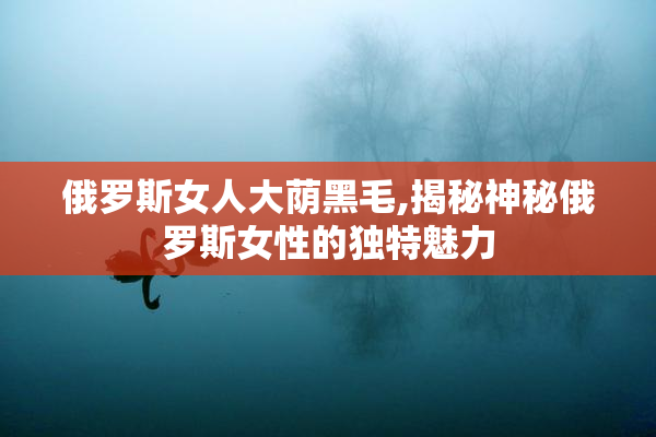 俄罗斯女人大荫黑毛,揭秘神秘俄罗斯女性的独特魅力