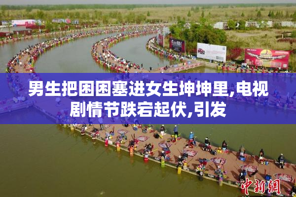 男生把困困塞进女生坤坤里,电视剧情节跌宕起伏,引发