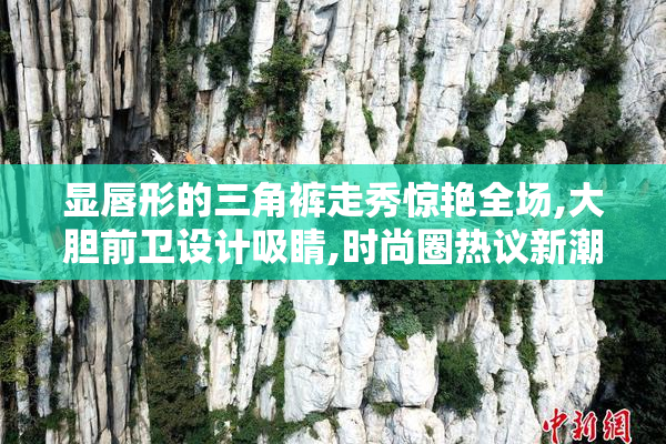 显唇形的三角裤走秀惊艳全场,大胆前卫设计吸睛,时尚圈热议新潮流