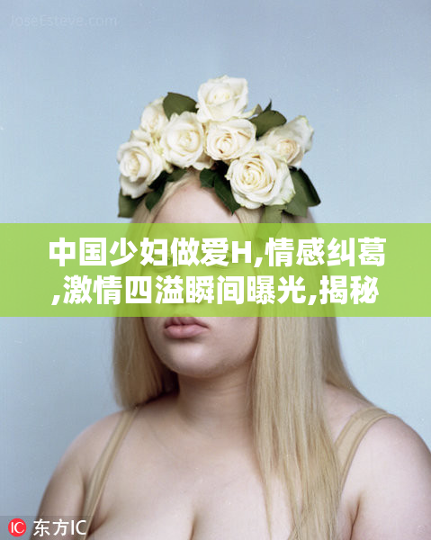 中国少妇做爱H,情感纠葛,激情四溢瞬间曝光,揭秘夫妻