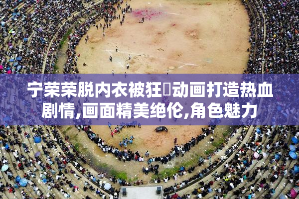 宁荣荣脱内衣被狂❌动画打造热血剧情,画面精美绝伦,角色魅力