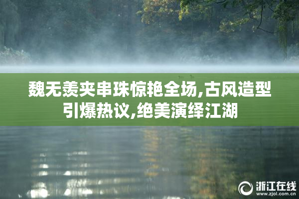 魏无羡夹串珠惊艳全场,古风造型引爆热议,绝美演绎江湖