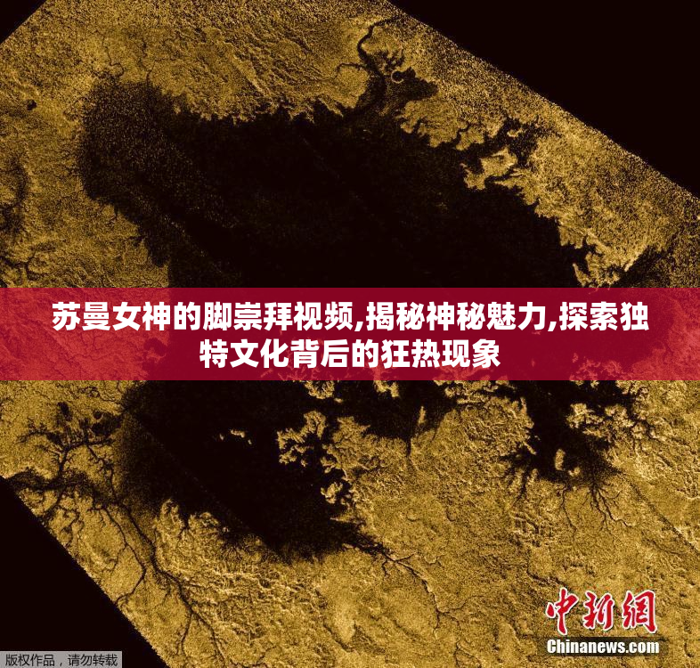 苏曼女神的脚崇拜视频,揭秘神秘魅力,探索独特文化背后的狂热现象
