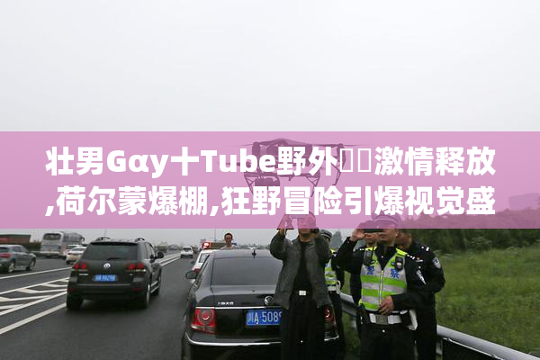 壮男Gαy十Tube野外乂乂激情释放,荷尔蒙爆棚,狂野冒险引爆视觉盛宴