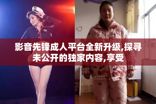 影音先锋成人平台全新升级,探寻未公开的独家内容,享受