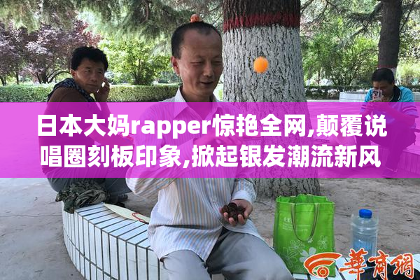 日本大妈rapper惊艳全网,颠覆说唱圈刻板印象,掀起银发潮流新风暴