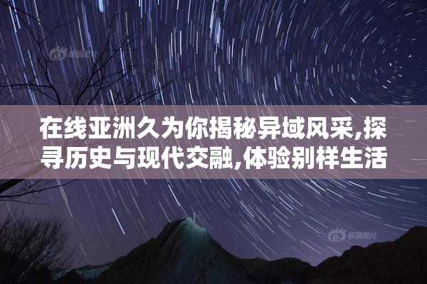 在线亚洲久为你揭秘异域风采,探寻历史与现代交融,体验别样生活