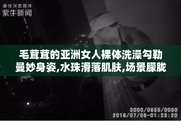 毛茸茸的亚洲女人裸体洗澡勾勒曼妙身姿,水珠滑落肌肤,场景朦胧
