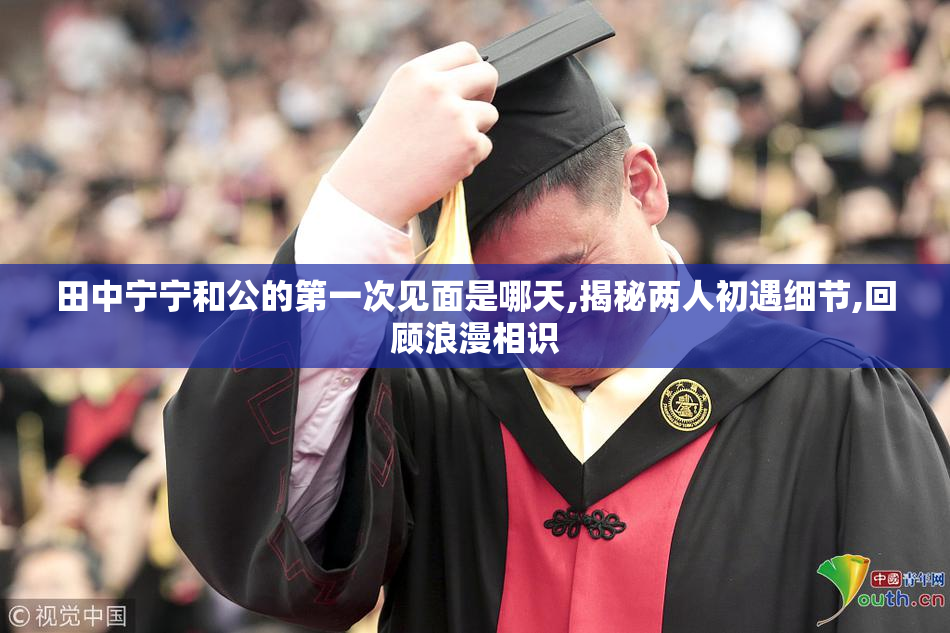 田中宁宁和公的第一次见面是哪天,揭秘两人初遇细节,回顾浪漫相识