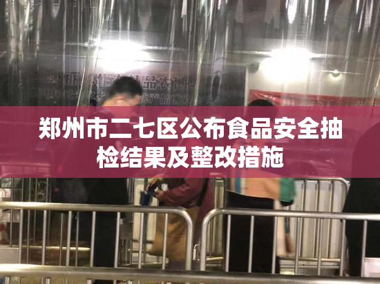 郑州市二七区公布食品安全抽检结果及整改措施