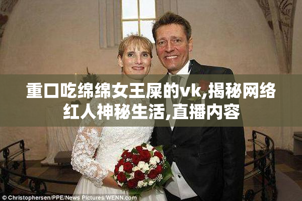 重口吃绵绵女王屎的vk,揭秘网络红人神秘生活,直播内容