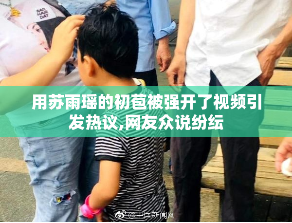 用苏雨瑶的初苞被强开了视频引发热议,网友众说纷纭