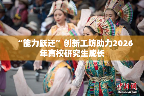 “能力跃迁”创新工坊助力2026年高校研究生成长