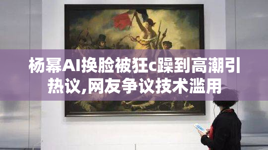 杨幂AI换脸被狂c躁到高潮引热议,网友争议技术滥用