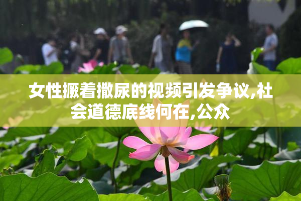 女性撅着撒尿的视频引发争议,社会道德底线何在,公众