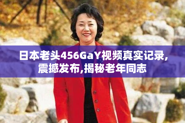 日本老头456GaY视频真实记录,震撼发布,揭秘老年同志