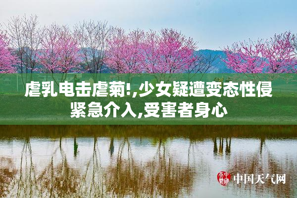 虐乳电击虐菊!,少女疑遭变态性侵紧急介入,受害者身心