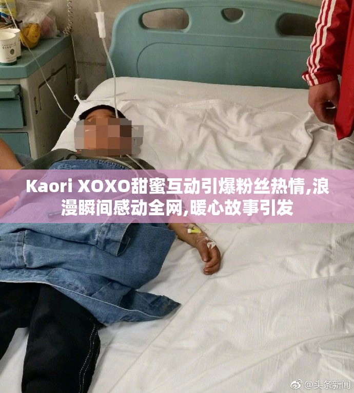 Kaori XOXO甜蜜互动引爆粉丝热情,浪漫瞬间感动全网,暖心故事引发