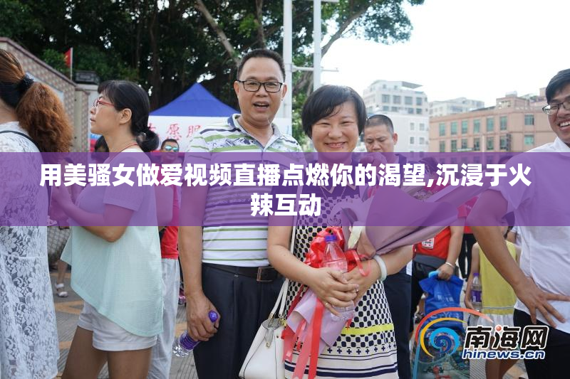 用美骚女做爱视频直播点燃你的渴望,沉浸于火辣互动
