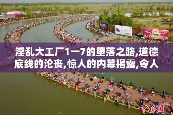 淫乱大工厂1一7的堕落之路,道德底线的沦丧,惊人的内幕揭露,令人