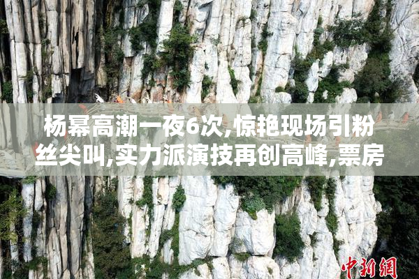 杨幂高潮一夜6次,惊艳现场引粉丝尖叫,实力派演技再创高峰,票房