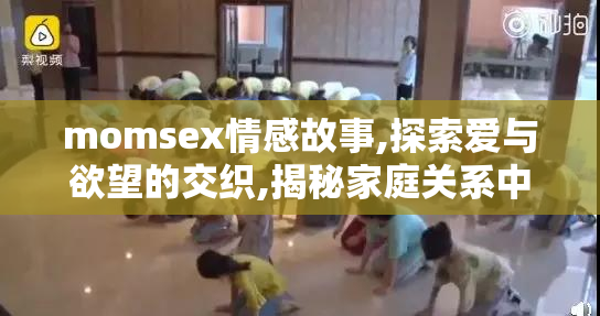 momsex情感故事,探索爱与欲望的交织,揭秘家庭关系中的隐秘情感