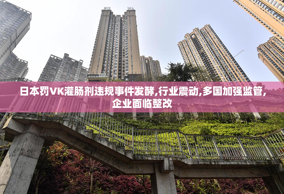 日本罚VK灌肠剂违规事件发酵,行业震动,多国加强监管,企业面临整改