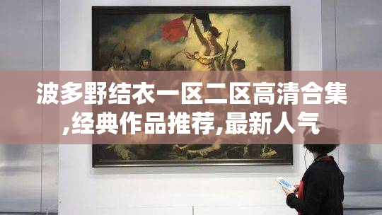 波多野结衣一区二区高清合集,经典作品推荐,最新人气