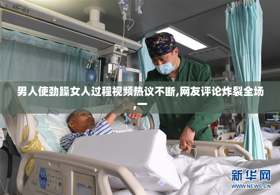 男人使劲躁女人过程视频热议不断,网友评论炸裂全场,一