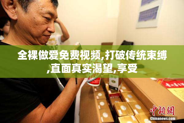 全裸做爱免费视频,打破传统束缚,直面真实渴望,享受