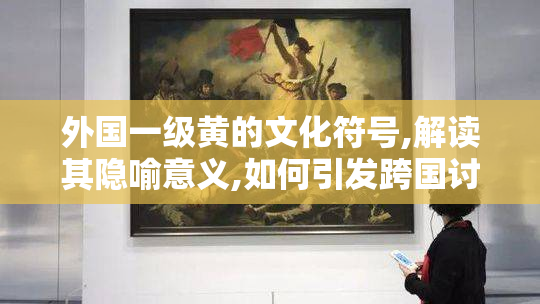 外国一级黄的文化符号,解读其隐喻意义,如何引发跨国讨论热潮