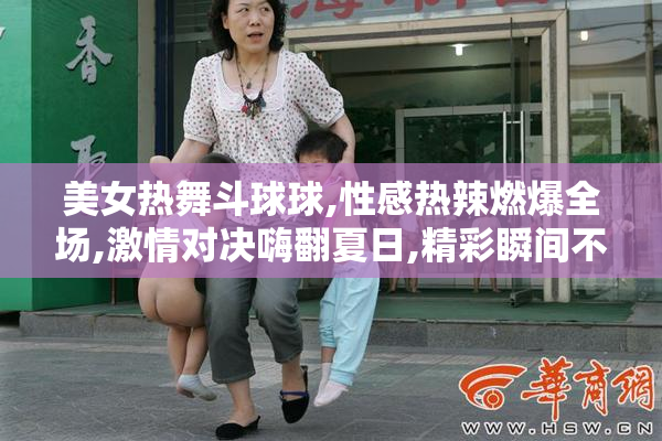美女热舞斗球球,性感热辣燃爆全场,激情对决嗨翻夏日,精彩瞬间不容