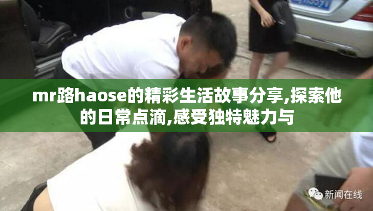 mr路haose的精彩生活故事分享,探索他的日常点滴,感受独特魅力与