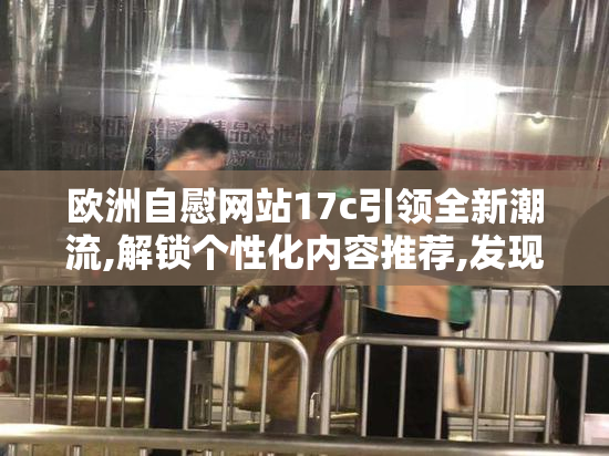 欧洲自慰网站17c引领全新潮流,解锁个性化内容推荐,发现属于你的
