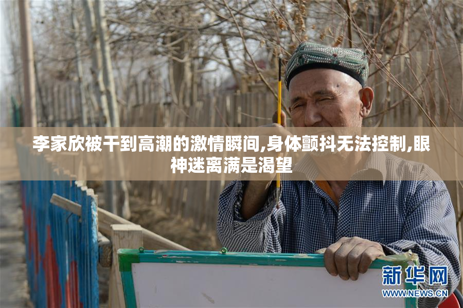 李家欣被干到高潮的激情瞬间,身体颤抖无法控制,眼神迷离满是渴望