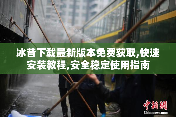 冰昔下载最新版本免费获取,快速安装教程,安全稳定使用指南